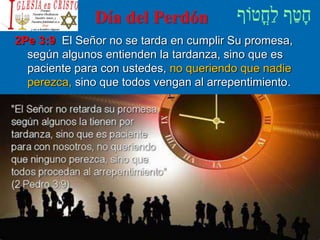 Día del Perdón
2Pe 3:9 El Señor no se tarda en cumplir Su promesa,
según algunos entienden la tardanza, sino que es
paciente para con ustedes, no queriendo que nadie
perezca, sino que todos vengan al arrepentimiento.
 