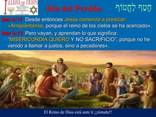 Día del Perdón
Mat 4:17 Desde entonces Jesús comenzó a predicar:
«Arrepiéntanse, porque el reino de los cielos se ha acercado».
Mat 9:13 Pero vayan, y aprendan lo que significa:
“MISERICORDIA QUIERO Y NO SACRIFICIO”; porque no he
venido a llamar a justos, sino a pecadores».
El Reino de Dios está ante ti ¡¡tómalo!!
 