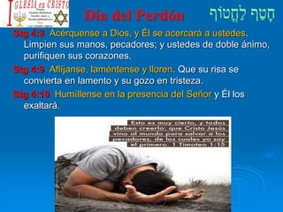 Día del Perdón
Stg 4:8 Acérquense a Dios, y Él se acercará a ustedes.
Limpien sus manos, pecadores; y ustedes de doble ánimo,
purifiquen sus corazones.
Stg 4:9 Aflíjanse, laméntense y lloren. Que su risa se
convierta en lamento y su gozo en tristeza.
Stg 4:10 Humíllense en la presencia del Señor y Él los
exaltará.
 