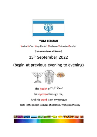 YOM TERUAH
Yarim Ha’am Veyokhiakh Shedvaro Vetorato Omdim
(the name above all Names)
15th
September 2022
(begin at previous evening to evening)
The Ruakh of
has spoken through me,
And His word is on my tongue
Walk in the ancient language of AbraHam, Yitzhak and Yaakov
 