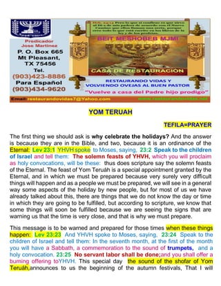 YOM TERUAH
TEFILA=PRAYER
The first thing we should ask is why celebrate the holidays? And the answer
is because they are in the Bible, and two, because it is an ordinance of the
Eternal: Lev 23:1 YHVH spoke to Moses, saying, 23:2 Speak to the children
of Israel and tell them: The solemn feasts of YHVH, which you will proclaim
as holy convocations, will be these: thus does scripture say the solemn feasts
of the Eternal. The feast of Yom Teruáh is a special appointment granted by the
Eternal, and in which we must be prepared because very surely very difficult
things will happen and as a people we must be prepared, we will see in a general
way some aspects of the holiday by new people, but for most of us we have
already talked about this, there are things that we do not know the day or time
in which they are going to be fulfilled, but according to scripture, we know that
some things will soon be fulfilled because we are seeing the signs that are
warning us that the time is very close, and that is why we must prepare.
This message is to be warned and prepared for those times when these things
happen: Lev 23:23 And YHVH spoke to Moses, saying, 23:24 Speak to the
children of Israel and tell them: In the seventh month, at the first of the month
you will have a Sabbath, a commemoration to the sound of trumpets, and a
holy convocation. 23:25 No servant labor shall be done;and you shall offer a
burning offering toYHVH. This special day the sound of the shofar of Yom
Teruáh,announces to us the beginning of the autumn festivals, That I will
 