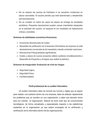  No se reparan las averías de Hardware ni se resuelven incidencias en
plazos razonables. El usuario percibe que está abandonado y desatendido
permanentemente.
 No se cumplen en todos los casos los plazos de entrega de resultados
periódicos. Pequeñas desviaciones pueden causar importantes desajustes
en la actividad del usuario, en especial en los resultados de Aplicaciones
críticas y sensibles.
Síntomas de debilidades económico-financieras:
 Incremento desmesurado de costes.
 Necesidad de justificación de Inversiones Informáticas (la empresa no está
absolutamente convencida de tal necesidad y decide contrastar opiniones).
 Desviaciones Presupuestarias significativas.
 Costes y plazos de nuevos proyectos (deben auditarse simultáneamente a
Desarrollo de Proyectos y al órgano que realizó la petición).
Síntomas de Inseguridad: Evaluación de nivel de riesgos
 Seguridad Lógica.
 Seguridad Física.
 Confidencialidad.
Perfil profesional de un auditor Informático
Un auditor informático debe de conocer las normas y reglas que se siguen
para realizar una auditoria dentro de una empresa, debe de detectar rápidamente
los problemas que se susciten en una organización y saber qué decisión tomar
para así orientar la organización. Deberá de tener todo tipo de conocimientos
tecnológicos, de forma actualizada y especializada respecto a las plataformas
existentes en la organización ya que estará encargado de la verificación y
certificación de la informática dentro de las organizaciones.
 