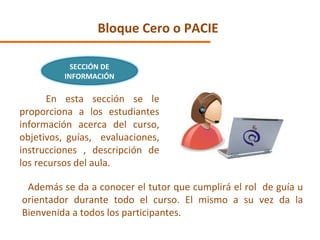 Bloque Cero o PACIE En esta sección se le proporciona a los estudiantes información acerca del curso, objetivos, guías,  evaluaciones, instrucciones , descripción de los recursos del aula. Además se da a conocer el tutor que cumplirá el rol  de guía u orientador durante todo el curso. El mismo a su vez da la Bienvenida a todos los participantes. SECCIÓN DE INFORMACIÓN 