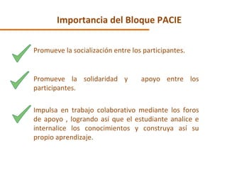 Importancia del Bloque PACIE Promueve la socialización entre los participantes. Promueve la solidaridad y  apoyo entre los participantes. Impulsa en trabajo colaborativo mediante los foros de apoyo , logrando así que el estudiante analice e internalice los conocimientos y construya así su propio aprendizaje. 