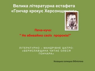 Печа-куча:
“ Не вбиваймо своїх пророків!”
Велика літературна естафета
«Гончар крокує Херсонщиною»
Л І Т Е РАТ У Р Н О – М А Н Д Р І В Н Е Ш АТ РО :
« Б Е Р И СЛ А В Щ И Н А Ч И ТА Є О Л Е С Я
ГО Н Ч А РА »
Козацька селищна бібліотека
 