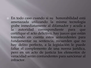  En todo caso cuando si su honorabilidad está
amenazada utilizando la misma tecnología
grabe inmediatamente al difamador y acuda a
la autoridad correspondiente para que
certifique el acto delictivo, hay jueces que están
tomando en cuenta estos antecedentes para
fundamentar su sentencia, recuerden que no
hay delito perfecto, a la legislación le puede
faltar el complemento de una norma jurídica,
pero en un acto de justicia los elementos de
veracidad serán contundentes para sancionar al
infractor.
 