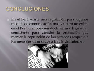  En el Perú existe una regulación para algunos
medios de comunicación masiva pero no existe
en el Perú una posición doctrinaria y legislativa
consistente para atender la protección que
merece la reputación de las personas respecto a
los mensajes difundidos a través del Internet.
 