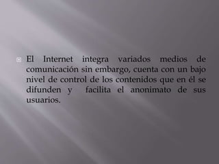  El Internet integra variados medios de
comunicación sin embargo, cuenta con un bajo
nivel de control de los contenidos que en él se
difunden y facilita el anonimato de sus
usuarios.
 