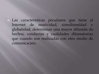  Las características peculiares que tiene el
Internet de masividad, simultaneidad y
globalidad, determinan una mayor difusión de
hechos, conductas y cualidades difamatorias
que cuando son realizadas con otro medio de
comunicación.
 