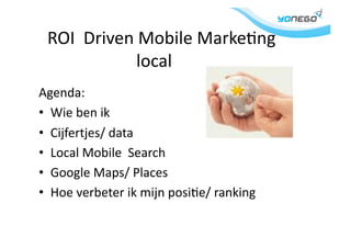  	
  ROI	
  	
  Driven	
  Mobile	
  Marke1ng	
  
	
   	
   	
   	
  local	
  
Agenda:	
  
•  Wie	
  ben	
  ik	
  
•  Cijfertjes/	
  data	
  
•  Local	
  Mobile	
  	
  Search	
  
•  Google	
  Maps/	
  Places	
  
•  Hoe	
  verbeter	
  ik	
  mijn	
  posi1e/	
  ranking	
  
 