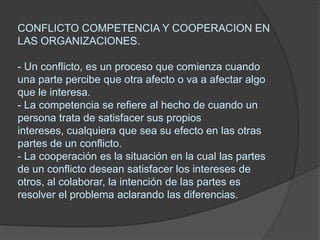 CONFLICTO COMPETENCIA Y COOPERACION EN LAS ORGANIZACIONES.- Un conflicto, es un proceso que comienza cuando una parte percibe que otra afecto o va a afectar algo que le interesa. - La competencia se refiere al hecho de cuando un persona trata de satisfacer sus propios intereses, cualquiera que sea su efecto en las otras partes de un conflicto.- La cooperación es la situación en la cual las partes de un conflicto desean satisfacer los intereses de otros, al colaborar, la intención de las partes es resolver el problema aclarando las diferencias.