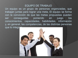EQUIPO DE TRABAJOUn equipo es un grupo de personas organizadas, que trabajan juntas para lograr una meta, El equipo se forma con la convicción de que las metas propuestas pueden ser conseguidas poniendo en juego los conocimientos, capacidades, habilidades, información y, en general, las competencias, de las distintas personas que lo integran.
