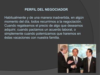                       PERFIL DEL NEGOCIADORHabitualmente y de una manera inadvertida, en algún momento del día, todos recurrimos a la negociación. Cuando regateamos el precio de algo que deseamos adquirir, cuando pactamos un acuerdo laboral, o simplemente cuando polemizamos que haremos en éstas vacaciones con nuestra familia.
