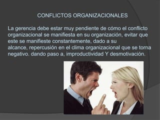CONFLICTOS ORGANIZACIONALESLa gerencia debe estar muy pendiente de cómo el conflicto organizacional se manifiesta en su organización, evitar que este se manifieste constantemente, dado a su alcance, repercusión en el clima organizacional que se torna negativo. dando paso a, improductividad Y desmotivación.  