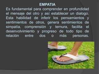 EMPATIAEs fundamental para comprender en profundidad el mensaje del otro y así establecer un dialogo. Esta habilidad de inferir los pensamientos y sentimientos de otros, genera sentimientos de simpatía, comprensión y ternura, facilita el desenvolvimiento y progreso de todo tipo de relación entre dos o más personas.