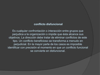 conflicto disfuncional    Es cualquier confrontación o interacción entre grupos que perjudica a la organización o impide que ésta alcance sus objetivos. La dirección debe tratar de eliminar conflictos de este tipo. Un conflicto beneficioso se transforma a menudo en perjudicial. En la mayor parte de los casos es imposible identificar con precisión el momento en que un conflicto funcional se convierte en disfuncional.