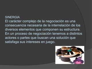 SINERGIAEl carácter complejo de la negociación es una consecuencia necesaria de la interrelación de los diversos elementos que componen su estructura. En un procesode negociación tenemos a distintos actores o partes que buscan una solución que satisfaga sus intereses en juego. 