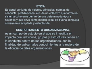                                        ETICAEs aquel conjunto de valores, principios, normas de conducta, prohibiciones, etc. de un colectivo que forma un sistema coherente dentro de una determinada época histórica y que sirve como modelo ideal de buena conducta socialmente aceptada y establecida.COMPORTAMIENTO ORGANIZACIONALes un campo de estudio en el que se investiga el impacto que individuos, grupos y estructuras tienen en la conducta dentro de las organizaciones, con la finalidad de aplicar tales conocimientos a la mejora de la eficacia de tales organizaciones.