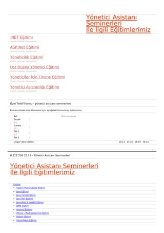 Yönetici Asistanı
                                                                     Seminerleri
                                                                     İle İlgili Eğitimlerimiz
.NET Eğitimi
Yönetici Asistanı Seminerleri


ASP.Net Eğitimi
Yönetici Asistanı Seminerleri


Yöneticilik Eğitimi
Yönetici Asistanı Seminerleri


Üst Düzey Yönetici Eğitimi
Yönetici Asistanı Seminerleri


Yöneticiler İçin Finans Eğitimi
Yönetici Asistanı Seminerleri


Yönetici Asistanlığı Eğitimi
Yönetici Asistanı Seminerleri




Özel Teklif Formu - yönetici asistanı seminerleri

En kısa sürede size dönmemiz için, aşağıdaki formumuzu doldurunuz.

    Ad                                        Bize mesajınız
    Soyad           :
    (*)
    E-posta
                    :
    (*)
    Tel 1
                    :
    (*)
    Tel 2           :

    Uygun ders saatleri                                                          10-13   13-16   16-19   19-22  




0 212 236 22 18 - Yönetici Asistanı Seminerleri



Yönetici Asistanı Seminerleri
İle İlgili Eğitimlerimiz
   Yazılım
   • Yazılım Mühendisliği Eğitimi
   • Java Eğitimi
   • Java Temel Eğitimi
   • Java İleri Eğitimi
   • Java Web & JavaEE Eğitimi
   • J2ME Eğitimi
   • Android Eğitimi
   • iPhone - iPad Geliştirme Eğitimi
   • Delphi Eğitimi
   • Visual Basic Eğitimi
 