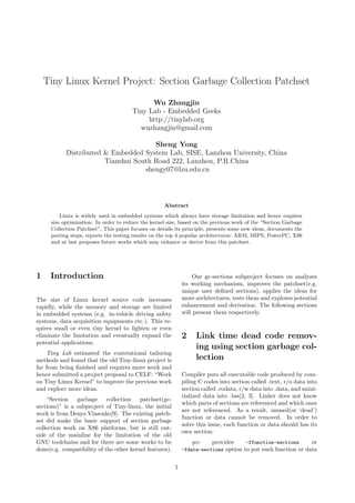 Tiny Linux Kernel Project: Section Garbage Collection Patchset

                                             Wu Zhangjin
                                       Tiny Lab - Embedded Geeks
                                            http://tinylab.org
                                         wuzhangjin@gmail.com

                                      Sheng Yong
           Distributed & Embedded System Lab, SISE, Lanzhou University, China
                       Tianshui South Road 222, Lanzhou, P.R.China
                                   shengy07@lzu.edu.cn



                                                    Abstract
         Linux is widely used in embedded systems which always have storage limitation and hence requires
     size optimization. In order to reduce the kernel size, based on the previous work of the “Section Garbage
     Collection Patchset”, This paper focuses on details its principle, presents some new ideas, documents the
     porting steps, reports the testing results on the top 4 popular architectures: ARM, MIPS, PowerPC, X86
     and at last proposes future works which may enhance or derive from this patchset.




1    Introduction                                                Our gc-sections subproject focuses on analyzes
                                                             its working mechanism, improves the patchset(e.g.
                                                             unique user deﬁned sections), applies the ideas for
The size of Linux kernel source code increases               more architectures, tests them and explores potential
rapidly, while the memory and storage are limited            enhancement and derivation. The following sections
in embedded systems (e.g. in-vehicle driving safety          will present them respectively.
systems, data acquisition equipments etc.). This re-
quires small or even tiny kernel to lighten or even
eliminate the limitation and eventually expand the           2    Link time dead code remov-
potential applications.
                                                                  ing using section garbage col-
    Tiny Lab estimated the conventional tailoring
methods and found that the old Tiny-linux project is              lection
far from being ﬁnished and requires more work and
hence submitted a project proposal to CELF: “Work            Compiler puts all executable code produced by com-
on Tiny Linux Kernel” to improve the previous work           piling C codes into section called .text, r/o data into
and explore more ideas.                                      section called .rodata, r/w data into .data, and unini-
                                                             tialized data into .bss[2, 3]. Linker does not know
    “Section    garbage collection       patchset(gc-
                                                             which parts of sections are referenced and which ones
sections)” is a subproject of Tiny-linux, the initial
                                                             are not referenced. As a result, unused(or ‘dead’)
work is from Denys Vlasenko[9]. The existing patch-
                                                             function or data cannot be removed. In order to
set did make the basic support of section garbage
                                                             solve this issue, each function or data should has its
collection work on X86 platforms, but is still out-
                                                             own section.
side of the mainline for the limitation of the old
GNU toolchains and for there are some works to be                gcc    provides     -ffunction-sections      or
done(e.g. compatibility of the other kernel features).       -fdata-sections option to put each function or data


                                                         1
 