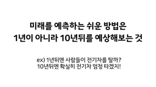 미래를 예측하는 쉬운 방법은
1년이 아니라 10년뒤를 예상해보는 것
ex) 1년뒤엔 사람들이 전기차를 탈까?
10년뒤엔 확실히 전기차 엄청 타겠지!
 