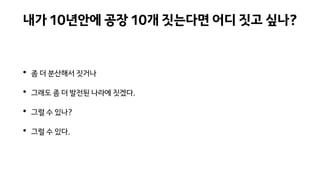 내가 10년안에 공장 10개 짓는다면 어디 짓고 싶나?
• 좀 더 분산해서 짓거나
• 그래도 좀 더 발전된 나라에 짓겠다.
• 그럴 수 있나?
• 그럴 수 있다.
 