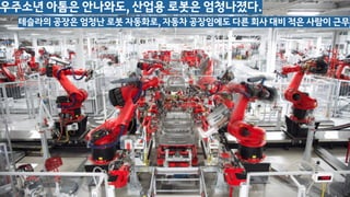 우주소년 아톰은 안나와도, 산업용 로봇은 엄청나졌다.
테슬라의 공장은 엄청난 로봇 자동화로, 자동차 공장임에도 다른 회사 대비 적은 사람이 근무
 