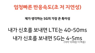 제가 생각하는 5G의 가장 큰 특이성
엄청빠른 반응속도(초 저 지연성)
내가 신호를 보내면 LTE는 40-50ms
내가 신호를 보내면 5G는 4-5ms
(대략 10배쯤 더 빠름)
 