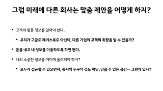 그럼 미래에 다른 회사는 맞춤 제안을 어떻게 하지?
• 고객의 활동 정보를 알아야 한다.
• 우리가 구글도 페이스북도 아닌데, 다른 기업이 고객의 취향을 알 수 있을까?
• 돈을 내고 내 정보를 이용하도록 하면 된다.
• 나의 소중한 정보를 어디에 올려둬야 하지?
• 모두가 접근할 수 있으면서, 동시의 누구의 것도 아닌, 믿을 수 있는 공간… 그런게 있나?
 