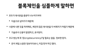 블록체인을 심플하게 말하면
• 모두가 복사본을 충분히 나누어가져야
• 다음으로 넘어가기 때문에
• 나중에 나쁜 짓을 하려해도, 예전의 많은 복사본을 다 바꿔치기 어렵기 때문에
• 기술로서 신용이 발생하고, 유지된다.
• 주고 받는게 꼭 ‘돈(cryptocurrency)’일 필요는 없음. 정보면 된다.
• 돈이 제일 소중한 정보이다보니, 이걸 먼저 하긴 했다.
 