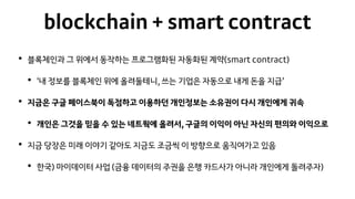 blockchain + smart contract
• 블록체인과 그 위에서 동작하는 프로그램화된 자동화된 계약(smart contract)
• ‘내 정보를 블록체인 위에 올려둘테니, 쓰는 기업은 자동으로 내게 돈을 지급’
• 지금은 구글 페이스북이 독점하고 이용하던 개인정보는 소유권이 다시 개인에게 귀속
• 개인은 그것을 믿을 수 있는 네트웍에 올려서, 구글의 이익이 아닌 자신의 편의와 이익으로
• 지금 당장은 미래 이야기 같아도 지금도 조금씩 이 방향으로 움직여가고 있음
• 한국) 마이데이터 사업 (금융 데이터의 주권을 은행 카드사가 아니라 개인에게 돌려주자)
 