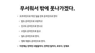 무서워서 밖에 못나가겠다.
• 오프라인으로 하던 일을 전부 온라인으로 한다
• 밥도 온라인으로 주문하고
• 친구도 온라인으로 만나고
• 수업도 온라인으로 듣고
• 일도 온라인으로 한다.
• 영화 개봉도 온라인으로 한다.
• 이전에는 안하던 사람들까지. 안하던 일까지. 모두다. 강제로
 