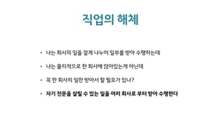 직업의 해체
• 나는 회사의 일을 잘게 나누어 일부를 받아 수행하는데
• 나는 물리적으로 한 회사에 앉아있는게 아닌데
• 꼭 한 회사의 일만 받아서 할 필요가 있나?
• 자기 전문을 살릴 수 있는 일을 여러 회사로 부터 받아 수행한다
 