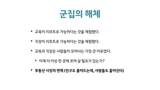 군집의 해체
• 교육이 리모트로 가능하다는 것을 체험했다.
• 직장이 리모트로 가능하다는 것을 체험했다.
• 교육과 직장은 사람들이 모여사는 가장 큰 이유였다.
• 이제 더 이상 한 곳에 모여 살 필요가 있는가?
• 부동산 시장의 변혁 (인구도 줄어드는데, 사람들도 흩어진다)
 