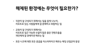 해체된 환경에는 무엇이 필요한가?
• 직장이 잘 구성되기 위해서는 일을 잘게 나누어,
리모트로 있는 사람들에게 잘 분배하고 취합하는 일
• 교육이 잘 구성되기 위해서는
리모트로 접근 가능한 수없이 많은 좋은 컨텐츠들을
개인에게 잘 큐레이션 해주는 일
• 모든 니즈에 대한 모든 공급을 커스터마이즈 해주는 매칭 산업군의 등장
 