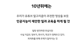 우리가 유튜브 알고리즘이 추천한 영상을 보듯
인공지능이 제안한 일과 교육을 하게 될 것
10년뒤에는
얼핏 생각하면 무섭지만
사실 지금도 정부가, 회사가, 학교가 정해주고 있다.
최적화를 위해 주체가 달라지는 것
 