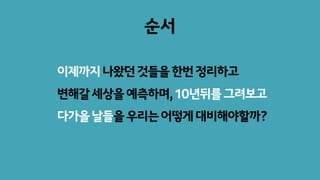 순서
이제까지나왔던것들을한번정리하고
변해갈세상을예측하며,10년뒤를그려보고
다가올날들을우리는어떻게대비해야할까?
 