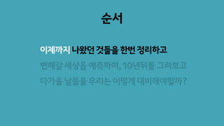 순서
이제까지나왔던것들을한번정리하고
변해갈세상을예측하며,10년뒤를그려보고
다가올날들을우리는어떻게대비해야할까?
 
