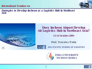 International Seminar on Strategies to Develop Incheon as a Logistics Hub in Northeast Asia Prof. Y ONGHWA  P ARK Does Incheon Airport Develop Air Logistics Hub in Northeast Asia? 13-14 October 2004 A SIA  P ACIFIC  S CHOOL   OF  L OGISTICS INHA UNIVERSITY I NCHEON  K OREA 