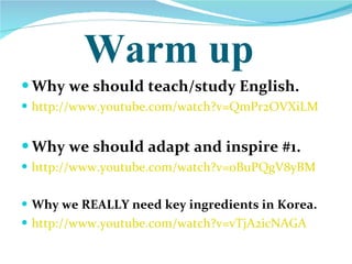 Warm up Why we should teach/study English. http://www.youtube.com/watch?v=QmPr2OVXiLM Why we should adapt and inspire #1. http://www.youtube.com/watch?v=oBuPQgV8yBM   Why we REALLY need key ingredients in Korea. http://www.youtube.com/watch?v=vTjA2icNAGA   