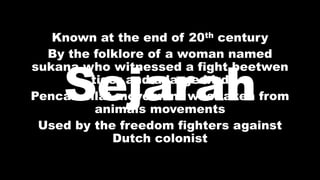Known at the end of 20th century
By the folklore of a woman named
sukana who witnessed a fight beetwen
tiger and a large bird
Pencak silat movement was taken from
animals movements
Used by the freedom fighters against
Dutch colonist
Sejarah
 