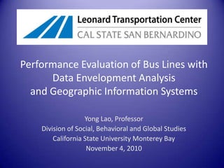 Performance Evaluation of Bus Lines with Data Envelopment Analysisand Geographic Information Systems Yong Lao, Professor Division of Social, Behavioral and Global Studies California State University Monterey Bay November 4, 2010 