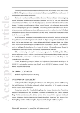 Accepted
Article
This article is protected by copyright. All rights reserved
Pulmonary thrombosis is most responsible for the elevation of D-dimer in severe cases (Wang,
et al 2011). Altough more evidence is needed, our finding is meaningful for the establishment of
early diagnosis and dynamic intervention.
Moreover, it has been well documented that abonomal D-dimer is helpful in indicating deep
venous thrombosis in cardiovascular diseases (Giannitsis, et al 2017). Thus, we analysed the
correlation between D-dimer level with clinical prongnosis inpatients with/without cardiovasucular
disease. First, there was a difference in D-dimer levels of patients with and without cardiovascular
disease in the poor group (p=0.047) (Table S3). Then, among patients with cardiovascular disease
in the poor group, no difference was observed between non-survivors and survivors (p=0.83). Last,
among patients without cardiovascular disease in the poor group, non-survivors had higher D-dimer
levels than survivors (p=0.02).
As for the current therapeutic regimens for COVID-19, no effective antivirals and vaccines
have yet been recommended for patients with COVID-19. A previous report claimed that a D-dimer
level> 1μg/mL was associated with a lower mortality after heparin treatment (Tang, et al 2020a).
Thus, anticoagulant treatment appears to be beneficial in severe COVID-19 cases. Given that non-
survivors had higher D-dimer than survivors among the patients without cardiovascular diseases in
the poor group, timely and effective anticoagulant treatment may be workable.
When administrating anticoagulant treatment, enough attention should be paid to diffuse
alveolar hemorrhage (DAH), which is a life-threatening complication after warfarin use (Kiyota and
Shiota 2019). Thus, international normalized ratio (INR) should be used for early diagnosis and
rapid therapeutic intervention.
Overall, the dynamicly changes of D-dimer level is positively correlated with the prognosis of
COVID-19. Anticoagulant treatment may benefit severe COVID-19 patients, especially those
without cardiovascular diseases.
ACKNOWLEDGMENTS
We thank all patients involved in the study.
AUTHOR CONTRIBUTIONS
Drs Yong Li, Kun Zhao, Hongcheng Wei, Wensen Chen, Zhihang Peng, Yun Liu and Xiaoxiang
Yan had full access to all of the data in the study and take responsibility for the integrity of the data
and the accuracy of the data analysis.
Concept and design: Drs Yong Li, Zhihang Peng, Yun Liu and Xiaoxiang Yan. Acquisition,
analysis, or interpretation of data: All authors. Drafting of the manuscript: Drs Yong Li, Zhihang
Peng, Yun Liu and Xiaoxiang Yan. Critical revision of the manuscript for important intellectual
content: All authors. Statistical analysis: Drs Yong Li, Kun Zhao, Hongcheng Wei, Wensen Chen,
Zhihang Peng, Yun Liu and Xiaoxiang Yan. Supervision: Drs Yong Li and Xiaoxiang Yan.
 