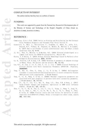 Accepted
Article
This article is protected by copyright. All rights reserved
CONFLICTS OF INTEREST
The authors declare that they have no conflicts of interest.
FUNDING:
This work was supported by grants from the National key Research & Development plan of
the Ministry of Science and Technology of the People’s Republic of China (Grant no.
2018YFC1314900, 2018YFC1314901).
REFERENCE：
Commission, G.O.o.t.N.H. (2020) Notice on Printing and Distributing the New Coronary
Virus Pneumonia Diagnosis and Treatment Plan (Trial Version 7).
Giannitsis, E., Mair, J., Christersson, C., Siegbahn, A., Huber, K., Jaffe, A.S.,
Peacock, W.F., Plebani, M., Thygesen, K., Mockel, M., Mueller, C. & Lindahl,
B. (2017) How to use D-dimer in acute cardiovascular care. Eur Heart J Acute
Cardiovasc Care, 6, 69-80.
Ji, H.L., Zhao, R., Matalon, S. & Matthay, M.A. (2020) Elevated plasmin(ogen) as a
common risk factor for COVID-19 susceptibility. Physiol Rev.
Kiyota, T. & Shiota, S. (2019) Diffuse Alveolar Hemorrhage Caused by Warfarin after
Rifampicin Discontinuation. 2019, 4917856.
Lu, H., Stratton, C.W. & Tang, Y.W. (2020) Outbreak of pneumonia of unknown etiology
in Wuhan, China: The mystery and the miracle. 92, 401-402.
Luo, W.Y., H.; Gou, J.; Li, X.; Sun, Y.; Li, J.; Liu, L (2020) Clinical Pathology of
Critical Patient with Novel Coronavirus Pneumonia (COVID-19). Preprints,
2020020407.
Tang, N., Bai, H., Chen, X., Gong, J., Li, D. & Sun, Z. (2020a) Anticoagulant
treatment is associated with decreased mortality in severe coronavirus disease
2019 patients with coagulopathy. J Thromb Haemost.
Tang, N., Li, D., Wang, X. & Sun, Z. (2020b) Abnormal coagulation parameters are
associated with poor prognosis in patients with novel coronavirus pneumonia.
J Thromb Haemost, 18, 844-847.
Wang, Z.F., Su, F., Lin, X.J., Dai, B., Kong, L.F., Zhao, H.W. & Kang, J. (2011)
Serum D-dimer changes and prognostic implication in 2009 novel influenza
A(H1N1). Thromb Res, 127, 198-201.
Zhou, F., Yu, T., Du, R., Fan, G., Liu, Y., Liu, Z., Xiang, J., Wang, Y., Song, B.,
Gu, X., Guan, L., Wei, Y., Li, H., Wu, X., Xu, J., Tu, S., Zhang, Y., Chen,
H. & Cao, B. (2020) Clinical course and risk factors for mortality of adult
inpatients with COVID-19 in Wuhan, China: a retrospective cohort study. Lancet,
395, 1054-1062.
 