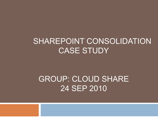 SHAREPOINT CONSOLIDATION CASE STUDY GROUP: CLOUD SHARE 24 SEP 2010 