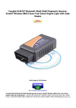 Yongtek ELM 327 Bluetooth Obdii Obd2 Diagnostic Scanner,
Elm327 Wireless OBD 2 Scan Tool Check Engine Light CAR Code
Reader
Click Image for Full Reviews
Price: Click to check low price !!!
Yongtek ELM 327 Bluetooth Obdii Obd2 Diagnostic Scanner, Elm327 Wireless OBD 2 Scan Tool Check
Engine Light CAR Code Reader – DO NOT BE FOOLED BY COMPETITORS! THIS SCAN TOOL WILL WORK
ON ALL 1996 AND NEWER 0BD2 COMPLIANT VEHICLES! UNLIKE SOME OTHER VERSIONS! Bluetooth scan
 