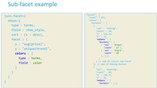 11	
  ©	
  Cloudera,	
  Inc.	
  All	
  rights	
  reserved.	
  
Sub-­‐facet	
  example	
  
	
  json.facet={	
  
	
  	
  	
  shoes:{	
  
	
  	
  	
  	
  	
  type	
  :	
  terms,	
  
	
  	
  	
  	
  	
  field	
  :	
  shoe_style,	
  
	
  	
  	
  	
  	
  sort	
  :	
  {x	
  :	
  desc},	
  
	
  	
  	
  	
  	
  facet	
  :	
  {	
  
	
  	
  	
  	
  	
  	
  	
  x	
  :	
  "avg(price)",	
  
	
  	
  	
  	
  	
  	
  	
  y	
  :	
  "unique(brand)",	
  
	
  	
  	
  	
  	
  	
  	
  colors	
  :	
  {	
  
	
  	
  	
  	
  	
  	
  	
  	
  	
  type	
  :	
  terms,	
  
	
  	
  	
  	
  	
  	
  	
  	
  	
  field	
  :	
  color	
  
	
  	
  	
  	
  	
  	
  	
  }	
  	
  
	
  	
  	
  	
  	
  }	
  
	
  	
  	
  }	
  
	
  }	
  
"facets":	
  {	
  
	
  	
  "count"	
  :	
  472,	
  
	
  	
  "shoes":	
  {	
  
	
  	
  	
  	
  "buckets"	
  :	
  [	
  
	
  	
  	
  	
  	
  	
  {	
  
	
  	
  	
  	
  	
  	
  	
  	
  "val"	
  :	
  "Hiking",	
  
	
  	
  	
  	
  	
  	
  	
  	
  "count"	
  :	
  34,	
  
	
  	
  	
  	
  	
  	
  	
  	
  "x"	
  :	
  135.25,	
  
	
  	
  	
  	
  	
  	
  	
  	
  "y"	
  :	
  17,	
  
	
  	
  	
  	
  	
  	
  	
  	
  "colors"	
  :	
  {	
  
	
  	
  	
  	
  	
  	
  	
  	
  	
  	
  "buckets"	
  :	
  [	
  
	
  	
  	
  	
  	
  	
  	
  	
  	
  	
  	
  	
  {	
  "val"	
  :	
  "brown",	
  
	
  	
  	
  	
  	
  	
  	
  	
  	
  	
  	
  	
  	
  	
  "count"	
  :	
  12	
  },	
  
	
  	
  	
  	
  	
  	
  	
  	
  	
  	
  	
  	
  {	
  "val"	
  :	
  "black",	
  
	
  	
  	
  	
  	
  	
  	
  	
  	
  	
  	
  	
  	
  	
  "count"	
  :	
  10	
  
	
  	
  	
  	
  	
  	
  	
  	
  	
  	
  	
  	
  },	
  […]	
  
	
  	
  	
  	
  	
  	
  	
  	
  	
  	
  ]	
  
	
  	
  	
  	
  	
  	
  	
  	
  }	
  //	
  end	
  of	
  colors	
  sub-­‐facet	
  
	
  	
  	
  	
  	
  	
  },	
  //	
  end	
  of	
  Hiking	
  bucket	
  
	
  	
  	
  	
  	
  	
  {	
  
	
  	
  	
  	
  	
  	
  	
  	
  "val"	
  :	
  "Running",	
  
	
  	
  	
  	
  	
  	
  	
  	
  "count"	
  :	
  45,	
  
	
  	
  	
  	
  	
  	
  	
  	
  "x"	
  :	
  110.75,	
  
	
  	
  	
  	
  	
  	
  	
  	
  "y"	
  :	
  24,	
  
	
  	
  	
  	
  	
  	
  	
  	
  "colors"	
  :	
  {	
  
	
  	
  	
  	
  	
  	
  	
  	
  	
  	
  "buckets"	
  :	
  […]	
  
 