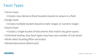 12	
  ©	
  Cloudera,	
  Inc.	
  All	
  rights	
  reserved.	
  
Facet	
  Types	
  
•  Terms	
  Facet	
  
• Creates	
  new	
  domains	
  (facet	
  buckets)	
  based	
  on	
  values	
  in	
  a	
  ﬁeld	
  
•  Range	
  Facet	
  
• Creates	
  mulLple	
  buckets	
  based	
  on	
  date	
  ranges	
  or	
  numeric	
  ranges	
  
•  Query	
  Facet	
  
• Creates	
  a	
  single	
  bucket	
  of	
  documents	
  that	
  match	
  any	
  given	
  query	
  
•  Unlimited	
  nesLng:	
  Any	
  facet	
  types	
  may	
  have	
  any	
  number	
  of	
  sub-­‐facets	
  
•  MulL-­‐select	
  faceLng	
  (ﬁlter	
  exclusion)	
  
•  Nested	
  documents	
  (block	
  join)	
  
 