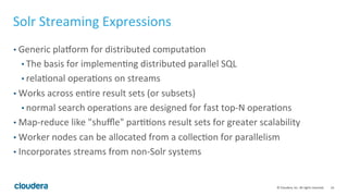 14	
  ©	
  Cloudera,	
  Inc.	
  All	
  rights	
  reserved.	
  
Solr	
  Streaming	
  Expressions	
  
• Generic	
  plalorm	
  for	
  distributed	
  computaLon	
  
• The	
  basis	
  for	
  implemenLng	
  distributed	
  parallel	
  SQL	
  
• relaLonal	
  operaLons	
  on	
  streams	
  
• Works	
  across	
  enLre	
  result	
  sets	
  (or	
  subsets)	
  
• normal	
  search	
  operaLons	
  are	
  designed	
  for	
  fast	
  top-­‐N	
  operaLons	
  
• Map-­‐reduce	
  like	
  "shuﬄe"	
  parLLons	
  result	
  sets	
  for	
  greater	
  scalability	
  
• Worker	
  nodes	
  can	
  be	
  allocated	
  from	
  a	
  collecLon	
  for	
  parallelism	
  
• Incorporates	
  streams	
  from	
  non-­‐Solr	
  systems	
  
 
