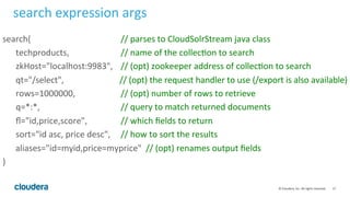 17	
  ©	
  Cloudera,	
  Inc.	
  All	
  rights	
  reserved.	
  
search	
  expression	
  args	
  
search( 	
   	
   	
   	
   	
   	
   	
  //	
  parses	
  to	
  CloudSolrStream	
  java	
  class	
  
	
  techproducts, 	
   	
   	
   	
  //	
  name	
  of	
  the	
  collecLon	
  to	
  search	
  
	
  zkHost="localhost:9983", 	
  //	
  (opt)	
  zookeeper	
  address	
  of	
  collecLon	
  to	
  search	
  
	
  qt="/select",	
   	
   	
   	
   	
  //	
  (opt)	
  the	
  request	
  handler	
  to	
  use	
  (/export	
  is	
  also	
  available)	
  
	
  rows=1000000,	
  	
  	
   	
   	
   	
  //	
  (opt)	
  number	
  of	
  rows	
  to	
  retrieve	
  	
  
	
  q=*:*,	
   	
   	
   	
   	
   	
   	
  //	
  query	
  to	
  match	
  returned	
  documents	
  
	
  ﬂ="id,price,score", 	
   	
   	
  //	
  which	
  ﬁelds	
  to	
  return	
  
	
  sort="id	
  asc,	
  price	
  desc", 	
  //	
  how	
  to	
  sort	
  the	
  results	
  
	
  	
  	
  	
  	
  	
  aliases="id=myid,price=myprice"	
  	
  //	
  (opt)	
  renames	
  output	
  ﬁelds	
  
)	
  
 